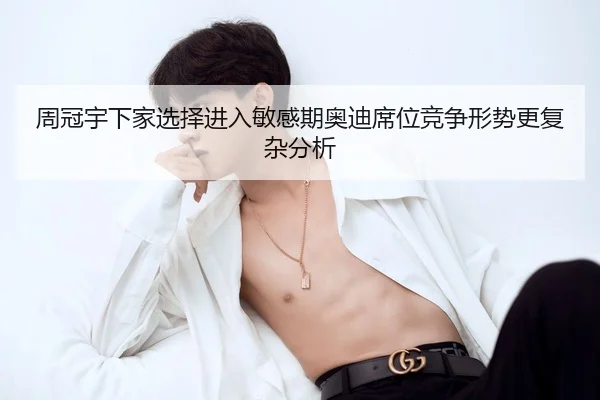 周冠宇下家选择进入敏感期奥迪席位竞争形势更复杂分析