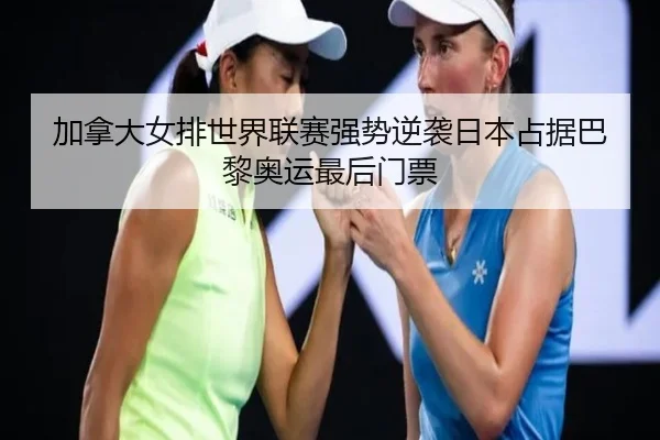 加拿大女排世界联赛强势逆袭日本占据巴黎奥运最后门票