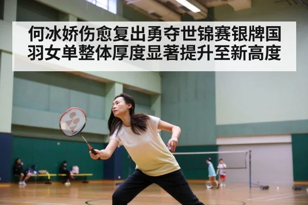 何冰娇伤愈复出勇夺世锦赛银牌国羽女单整体厚度显著提升至新高度